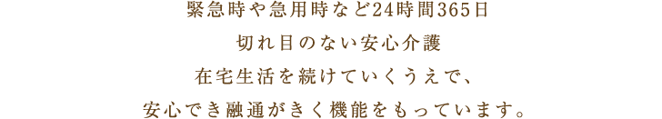 緊急時や急用時など24時間365日切れ目のない安心介護在宅生活を続けていくうえで、安心でき融通がきく機能をもっています。